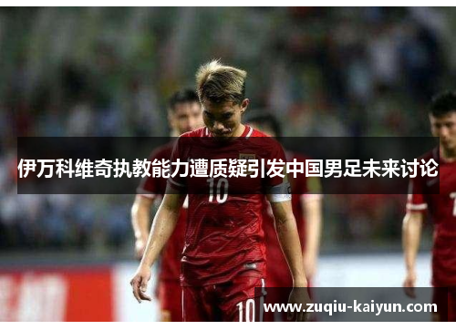 伊万科维奇执教能力遭质疑引发中国男足未来讨论 伊万科维奇执教能力遭质疑引发中国男足未来讨论