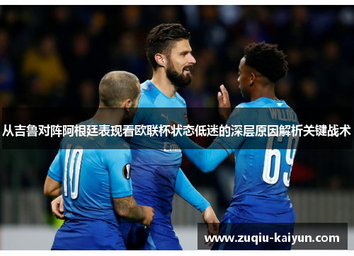 从吉鲁对阵阿根廷表现看欧联杯状态低迷的深层原因解析关键战术 从吉鲁对阵阿根廷表现看欧联杯状态低迷的深层原因解析关键战术