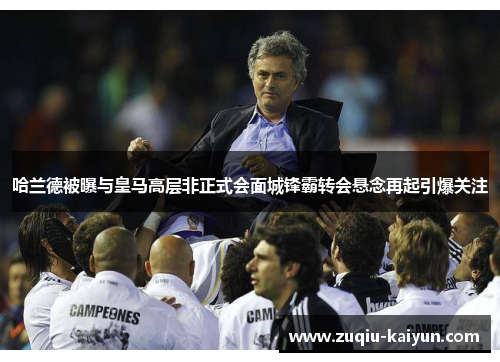 哈兰德被曝与皇马高层非正式会面城锋霸转会悬念再起引爆关注