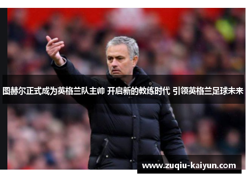 图赫尔正式成为英格兰队主帅 开启新的教练时代 引领英格兰足球未来